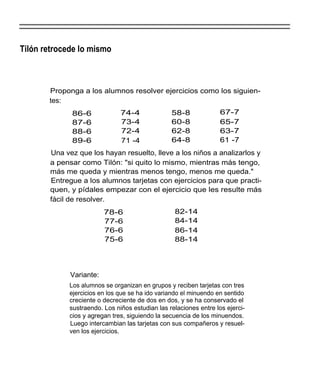 Tilón retrocede lo mismo



       Proponga a los alumnos resolver ejercicios como los siguien-
       tes:
             86-6              74-4              58-8              67-7
             87-6              73-4              60-8              65-7
             88-6              72-4              62-8              63-7
             89-6              71 -4             64-8              61 -7
       Una vez que los hayan resuelto, lleve a los niños a analizarlos y
       a pensar como Tilón: "si quito lo mismo, mientras más tengo,
       más me queda y mientras menos tengo, menos me queda."
       Entregue a los alumnos tarjetas con ejercicios para que practi-
       quen, y pídales empezar con el ejercicio que les resulte más
       fácil de resolver.
                         78-6                     82-14
                         77-6                     84-14
                         76-6                     86-14
                         75-6                     88-14




             Variante:
             Los alumnos se organizan en grupos y reciben tarjetas con tres
             ejercicios en los que se ha ido variando el minuendo en sentido
             creciente o decreciente de dos en dos, y se ha conservado el
             sustraendo. Los niños estudian las relaciones entre los ejerci-
             cios y agregan tres, siguiendo la secuencia de los minuendos.
             Luego intercambian las tarjetas con sus compañeros y resuel-
             ven los ejercicios.
 