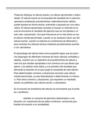 Podemos distinguir el cálculo exacto y el cálculo aproximado o redon-
deado. El cálculo exacto es la búsqueda del resultado de un ejercicio
operatorio empleando procedimientos matemáticamente válidos;
puede hacerse en forma escrita, oralmente o apoyado por una calcu-
l adora. El cálculo aproximado consiste en buscar un intervalo en el
cual se encuentra el resultado del ejercicio que se nos plantea o un
solo valor, aproximado. Con gran frecuencia en la vida diaria se usa
el cálculo mental aproximado, cuando no es necesario hacer uso del
calculo escrito, cuando no estamos en condiciones de efectuarlo o
para controlar los cálculos hechos mediante procedimientos escritos
o con calculadora.

El aprendizaje del cálculo tiene como propósito lograr que los alum-
nos dispongan de diferentes maneras de hacer cálculos confiables y
rápidos, cuenten con un repertorio de procedimientos de cálculo y
usen los que resulten apropiados a los números con que tienen que
operar, a la relación entre éstos y a la precisión del resultado que
demande la situación en la que surgió la necesidad de este cálculo.
Para determinados números y situaciones conviene usar cálculo
mental aproximado, ya sea redondeando o determinando un interva-
l o. Para otros números y situaciones, que requieren un resultado
exacto, es preferible usar cálculo escrito, o calculadora.

En el proceso de enseñanza del cálculo es conveniente que el profe-
sor o profesora:

         • plantee un conjunto de ejercicios relacionados o una
situación con variaciones de los datos numéricos, variaciones gra-
duadas de acuerdo a su complejidad,
 