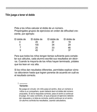Tilín juega a tener el doble



        Pida a los niños calcular el doble de un número.
        Propóngales grupos de ejercicios en orden de dificultad cre-
        ciente, por ejemplo:

        El doble de        El doble de         El doble de         El doble de
             4                 20                  22                  18
             5                 100                 34                  29
             7                 25                  33                  46
             9                 45                  51                  37

        Para que todos los niños tengan tiempo suficiente para comple-
        tar sus cálculos, cada alumno escribe sus resultados sin decir-
        los. Cuando la mayoría de los niños hayan terminado, pídales
        que los lean en voz alta.

        Si los niños dan resultados diferentes, permítales explicar cómo
        los obtuvieron hasta que logren ponerse de acuerdo en cuál es
        el resultado correcto.


           111-
             Variante:
             Se juega en círculo. Un niño pasa al centro, dice un número e
             i ndica a un compañero, quien deberá decir el doble del número
             propuesto. Si da la respuesta correcta, pasa al centro a continuar
             el juego. En caso contrario, el que propuso el ejercicio deberá
             dar respuesta y si ésta es correcta, podrá continuar en el centro.
             Un alumno controla los resultados, usando calculadora.
 