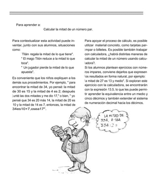 Para aprender a:
                        Calcular la mitad de un número par.


Para contextualizar esta actividad puede in-         Para apoyar el proceso de cálculo, es posible
ventar, junto con sus alumnos, situaciones           utilizar material concreto, como tarjetas par-
como:                                                i mpar o billetes. Es posible también trabajar
      ` Tlán regala la mitad de lo que tiene".       con calculadora, ¿habrá distintas maneras de
      " El mago Tilón reduce a la mitad lo que       calcular la mitad de un número usando calcu-
      toca".                                         l adora?.
      " Un jugador pierde la mitad de lo que         Si los alumnos plantean ejercicios con núme-
      apuesta".                                      ros impares, conviene dejarlos que expresen
                                                     l os resultados en forma natural, por ejemplo:
Es conveniente que los niños expliquen a los
                                                     l a mitad de 27 es 13 y medio". Si exploran este
demás sus procedimientos. Por ejemplo, " para
                                                     ejercicio con la calculadora, se encontrarán
encontrar la mitad de 34, yo pensé: la mitad
                                                     con la expresión 13.5, lo que les puede permi-
de 30 es 15 y la mitad de 4 es 2; después
                                                     tir aprender la equivalencia entre un medio y
j unté las dos mitades y me dio 17," o bien, " yo
                                                     cinco décimos y también extender el sistema
pensé que 34 es 20 más 14, la mitad de 20 es
                                                     de numeración decimal hacia los décimos.
 10 y la mitad de 14 es 7, entonces, la mitad de
34es10+7,osea17".
 