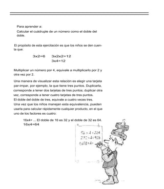 Para aprender a:
  Calcular el cuádruple de un número como el doble del
  doble.


El propósito de esta ejercitación es que los niños se den cuen-
ta que:

             3x2=6         3x2x2=12
                           3x4=12


Multiplicar un número por 4, equivale a multiplicarlo por 2 y
otra vez por 2.

Una manera de visualizar esta relación es elegir una tarjeta
par-impar, por ejemplo, la que tiene tres puntos. Duplicarla,
corresponde a tener dos tarjetas de tres puntos; duplicar otra
vez, corresponde a tener cuatro tarjetas de tres puntos.
El doble del doble de tres, equivale a cuatro veces tres.
Una vez que los niños manejan esta equivalencia, pueden
usarla para calcular rápidamente cualquier producto, en el que
uno de los factores es cuatro:

      16x4= ... El doble de 16 es 32 y el doble de 32 es 64.
      16x4=64                             , n__          1
 