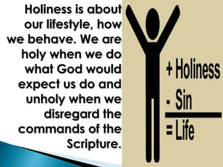 Holiness is about our lifestyle, how we behave. We are holy when we do what God would expect us do and unholy when we disregard the commands of the Scripture. 
