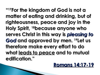“ 17 For the kingdom of God is not a matter of eating and drinking, but of righteousness, peace and joy in the Holy Spirit,  18 because anyone who serves Christ in this way is  pleasing to God  and approved by men.  19 Let us therefore make every effort to do what  leads to peace  and to mutual edification.”  Romans 14:17-19 