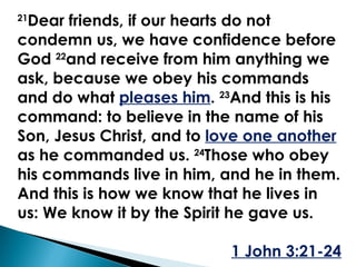 21 Dear friends, if our hearts do not condemn us, we have confidence before God  22 and receive from him anything we ask, because we obey his commands and do what  pleases him .  23 And this is his command: to believe in the name of his Son, Jesus Christ, and to  love one another   as he commanded us.  24 Those who obey his commands live in him, and he in them. And this is how we know that he lives in us: We know it by the Spirit he gave us. 1 John 3:21-24 