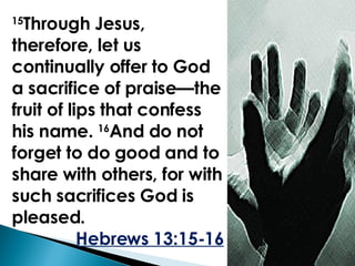 15 Through Jesus, therefore, let us continually offer to God a sacrifice of praise—the fruit of lips that confess his name.  16 And do not forget to do good and to share with others, for with such sacrifices God is pleased.  Hebrews 13:15-16 