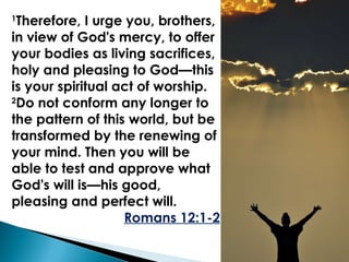1 Therefore, I urge you, brothers, in view of God's mercy, to offer your bodies as living sacrifices, holy and pleasing to God—this is your spiritual act of worship.  2 Do not conform any longer to the pattern of this world, but be transformed by the renewing of your mind. Then you will be able to test and approve what God's will is—his good, pleasing and perfect will. Romans 12:1-2 
