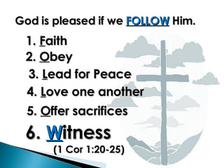God is pleased if we  FOLLOW  Him. 1.  F aith  2.  O bey 3.  L ead for Peace 4.  L ove one another 5.  O ffer sacrifices 6.  W itness (1 Cor 1:20-25)  