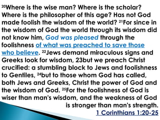 20 Where is the wise man? Where is the scholar? Where is the philosopher of this age? Has not God made foolish the wisdom of the world?  21 For since in the wisdom of God the world through its wisdom did not know him,  God was pleased   through the foolishness  of what was preached to save those who believe .  22 Jews demand miraculous signs and Greeks look for wisdom, 23but we preach Christ crucified: a stumbling block to Jews and foolishness to Gentiles,  24 but to those whom God has called, both Jews and Greeks, Christ the power of God and the wisdom of God.  25 For the foolishness of God is wiser than man's wisdom, and the weakness of God is stronger than man's strength. 1 Corinthians 1:20-25 