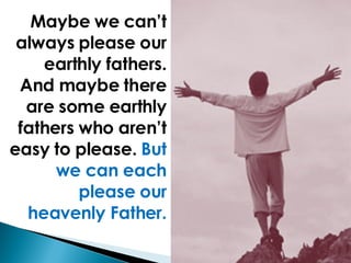 Maybe we can’t always please our earthly fathers. And maybe there are some earthly fathers who aren’t easy to please.  But we can each please our heavenly Father. 