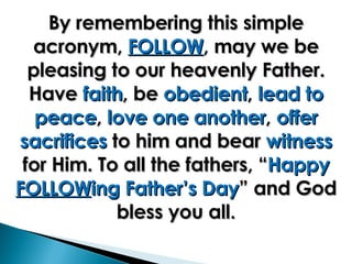 By remembering this simple acronym,  FOLLOW , may we be pleasing to our heavenly Father. Have  faith , be  obedient ,  lead to peace ,  love one another ,  offer sacrifices  to him and bear  witness  for Him. To all the fathers, “ Happy  FOLLOW ing Father’s Day ” and God bless you all. 