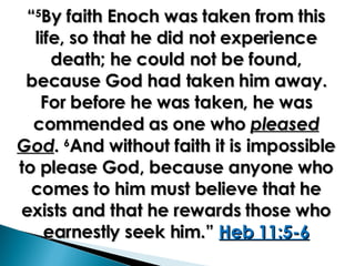 “ 5 By faith Enoch was taken from this life, so that he did not experience death; he could not be found, because God had taken him away. For before he was taken, he was commended as one who  pleased God .  6 And without faith it is impossible to please God, because anyone who comes to him must believe that he exists and that he rewards those who earnestly seek him.”  Heb 11:5-6 