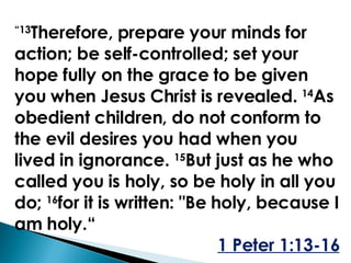 “ 13 Therefore, prepare your minds for action; be self-controlled; set your hope fully on the grace to be given you when Jesus Christ is revealed.  14 As obedient children, do not conform to the evil desires you had when you lived in ignorance.  15 But just as he who called you is holy, so be holy in all you do;  16 for it is written: "Be holy, because I am holy.“ 1 Peter 1:13-16 