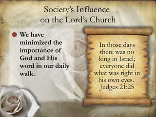 Society’s Influence  on the Lord’s Church We have minimized the importance of God and His word in our daily walk. In those days there was no king in Israel; everyone did what was right in his own eyes.  Judges 21:25 