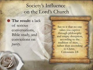 Society’s Influence  on the Lord’s Church The result:  a lack of serious conversations, Bible study, and convictions on  purity .  See to it that no one takes you captive through philosophy and empty deception, according to the tradition of men,… rather than according to Christ.  Colossians 2:8 