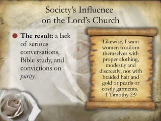 Society’s Influence  on the Lord’s Church The result:  a lack of serious conversations, Bible study, and convictions on  purity .  Likewise, I want women to adorn themselves with proper clothing, modestly and discreetly, not with braided hair and gold or pearls or costly garments.  1 Timothy 2:9 