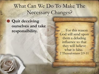 What Can We Do To Make The Necessary Changes? Quit deceiving ourselves and take responsibility.  …  For this reason God will send upon them a deluding influence so that they will believe what is false.  2 Thessalonians 2:9-11 