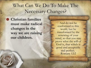 What Can We Do To Make The Necessary Changes? Christian families must make radical changes in the way we are raising our children. And do not be conformed to this world, but be transformed by the renewing of your mind, so that you may prove what the will of God is, that which is good and acceptable and perfect.  Romans 12:2 