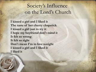 Society’s Influence  on the Lord’s Church I kissed a girl and I liked it The taste of her cherry chapstick I kissed a girl just to try it I hope my boyfriend don't mind it It felt so wrong It felt so right Don't mean I'm in love tonight I kissed a girl and I liked it I liked it   