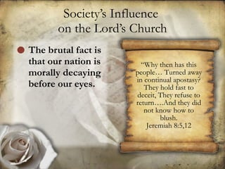 Society’s Influence  on the Lord’s Church The brutal fact is that our nation is morally decaying before our eyes. “ Why then has this people… Turned away in continual apostasy? They hold fast to deceit, They refuse to return….And they did not know how to blush. Jeremiah 8:5,12 