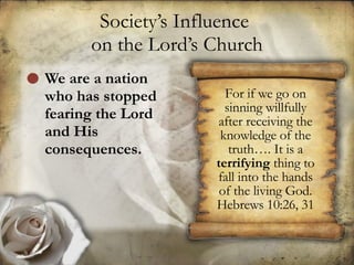 Society’s Influence  on the Lord’s Church We are a nation who has stopped fearing the Lord and His consequences. For if we go on sinning willfully after receiving the knowledge of the truth…. It is a  terrifying  thing to fall into the hands of the living God. Hebrews 10:26, 31 