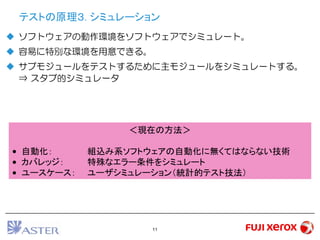 11
テストの原理３. シミュレーション
 ソフトウェアの動作環境をソフトウェアでシミュレート。
 容易に特別な環境を用意できる。
 サブモジュールをテストするために主モジュールをシミュレートする。
⇒ スタブ的シミュレータ
＜現在の方法＞
• 自動化： 組込み系ソフトウェアの自動化に無くてはならない技術
• カバレッジ： 特殊なエラー条件をシミュレート
• ユースケース： ユーザシミュレーション（統計的テスト技法）
 