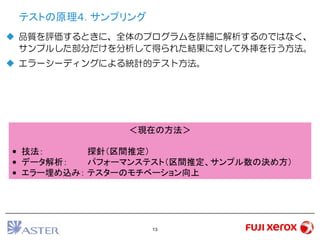 13
テストの原理４. サンプリング
 品質を評価するときに、全体のプログラムを詳細に解析するのではなく、
サンプルした部分だけを分析して得られた結果に対して外挿を行う方法。
 エラーシーディングによる統計的テスト方法。
＜現在の方法＞
• 技法： 探針（区間推定）
• データ解析： パフォーマンステスト（区間推定、サンプル数の決め方）
• エラー埋め込み： テスターのモチベーション向上
 