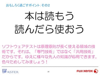 23
おもしろく過ごすポイント：その２
本は読もう
読んだら使おう
ソフトウェアテストは原理原則が長く使える領域の技
術です。それは、「専門技術」ではなく「汎用技術」
だからです。ゆえに様々な先人の知識が応用できます。
色々ためしてみましょう！
 