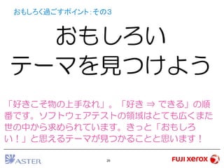 26
おもしろく過ごすポイント：その３
おもしろい
テーマを見つけよう
「好きこそ物の上手なれ」。「好き ⇒ できる」の順
番です。ソフトウェアテストの領域はとても広くまた
世の中から求められています。きっと「おもしろ
い！」と思えるテーマが見つかることと思います！
 