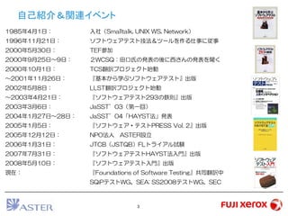 3
自己紹介＆関連イベント
1985年4月1日： 入社（Smalltalk, UNIX WS, Network）
1996年11月21日： ソフトウェアテスト技法＆ツールを作る仕事に従事
2000年5月30日： TEF参加
2000年9月25日～9日： ２WCSQ：田口氏の発表の後に西さんの発表を聞く
2000年10月1日： TCS翻訳プロジェクト始動
～2001年11月26日： 『基本から学ぶソフトウェアテスト』出版
2002年5月8日： LLST翻訳プロジェクト始動
～2003年4月21日： 『ソフトウェアテスト293の鉄則』出版
2003年3月6日： JaSST’03（第一回）
2004年1月27日～28日： JaSST’04「HAYST法」発表
2005年1月5日： 『ソフトウェア・テストPRESS Vol. 2』出版
2005年12月12日： NPO法人 ASTER設立
2006年1月31日： JTCB（JSTQB）FLトライアル試験
2007年7月31日： 『ソフトウェアテストHAYST法入門』出版
2008年5月10日： 『ソフトウェアテスト入門』出版
現在： 『Foundations of Software Testing』共同翻訳中
SQiPテストWG、SEA: SS2008テストWG、SEC
 