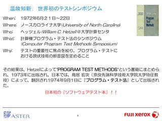5
温故知新： 世界初のテストシンポジウム
When: 1972年6月２１日～22日
Where: ノースカロライナ大学(University of North Carolina)
Who: ヘッツェル(William C. Hetzel)＠大学計算センタ
What: 計算機プログラム・テスト法のシンポジウム
(Computer Program Test Methods Symposium)
Why: テストの重要性に焦点を絞り、プログラム・テストに
おける現状技術の断面図を定めること
その結果は、Hetzelによって”PROGRAM TEST METHODS”という書籍にまとめら
れ、1973年に出版され、日本では、鳥居 宏次（奈良先端科学技術大学院大学特任教
授）によって、翻訳され1974年9月1日に『プログラム・テスト法』として出版され
た。
日本初の『ソフトウェアテスト本』！！
 
