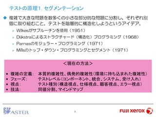 7
テストの原理１. セグメンテーション
 複雑で大きな問題を数多くの小さな部分的な問題に分割し、それぞれ別
個に取り組むこと。テストを階層的に構造化しようというアイデア。
 Wilkesがサブルーチンを使用（1951）
 Dijkstraによるストラクチャード（構造化）プログラミング（1968）
 Parnasのモジュラー・プログラミング（1971）
 Millsのトップ・ダウン・プログラミングとセグメント（1971）
＜現在の方法＞
• 複雑の定義： 本質的複雑性、偶発的複雑性（環境に持ち込まれた複雑性）
• フェーズ： テストレベル（コンポーネント、統合、システム、受け入れ）
• 視点： テスト種別（構造視点、仕様視点、顧客視点、エラー視点）
• 技法： 同値分割、マインドマップ
 