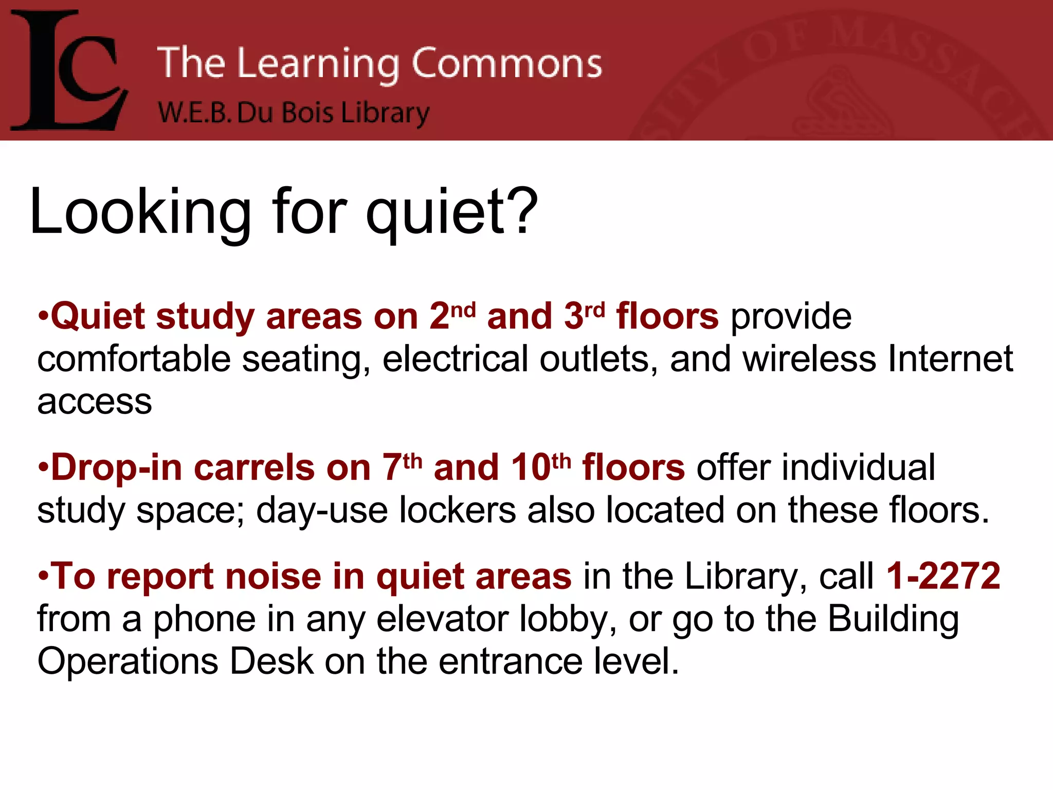 Looking for quiet? Quiet study areas on 2 nd  and 3 rd  floors  provide comfortable seating, electrical outlets, and wireless Internet access Drop-in carrels on 7 th  and 10 th  floors  offer individual study space; day-use lockers also located on these floors. To report noise in quiet areas  in the Library, call  1-2272  from a phone in any elevator lobby, or go to the Building Operations Desk on the entrance level. 