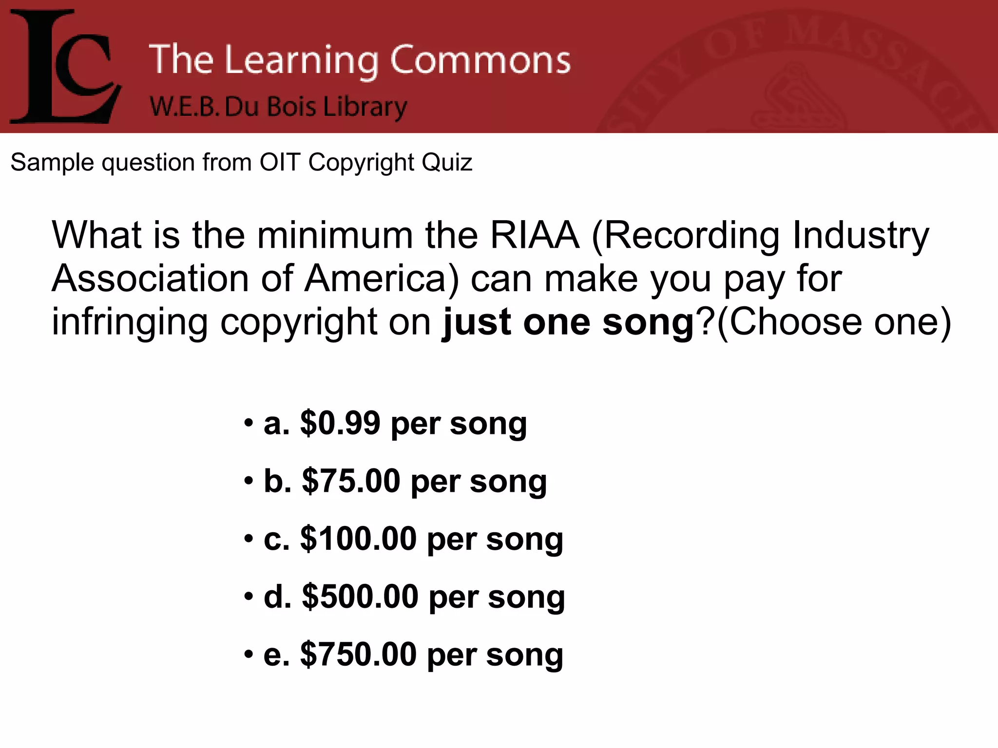 Sample question from OIT Copyright Quiz What is the minimum the RIAA (Recording Industry Association of America) can make you pay for infringing copyright on  just one song ?(Choose one) a. $0.99 per song b. $75.00 per song c. $100.00 per song d. $500.00 per song e. $750.00 per song 