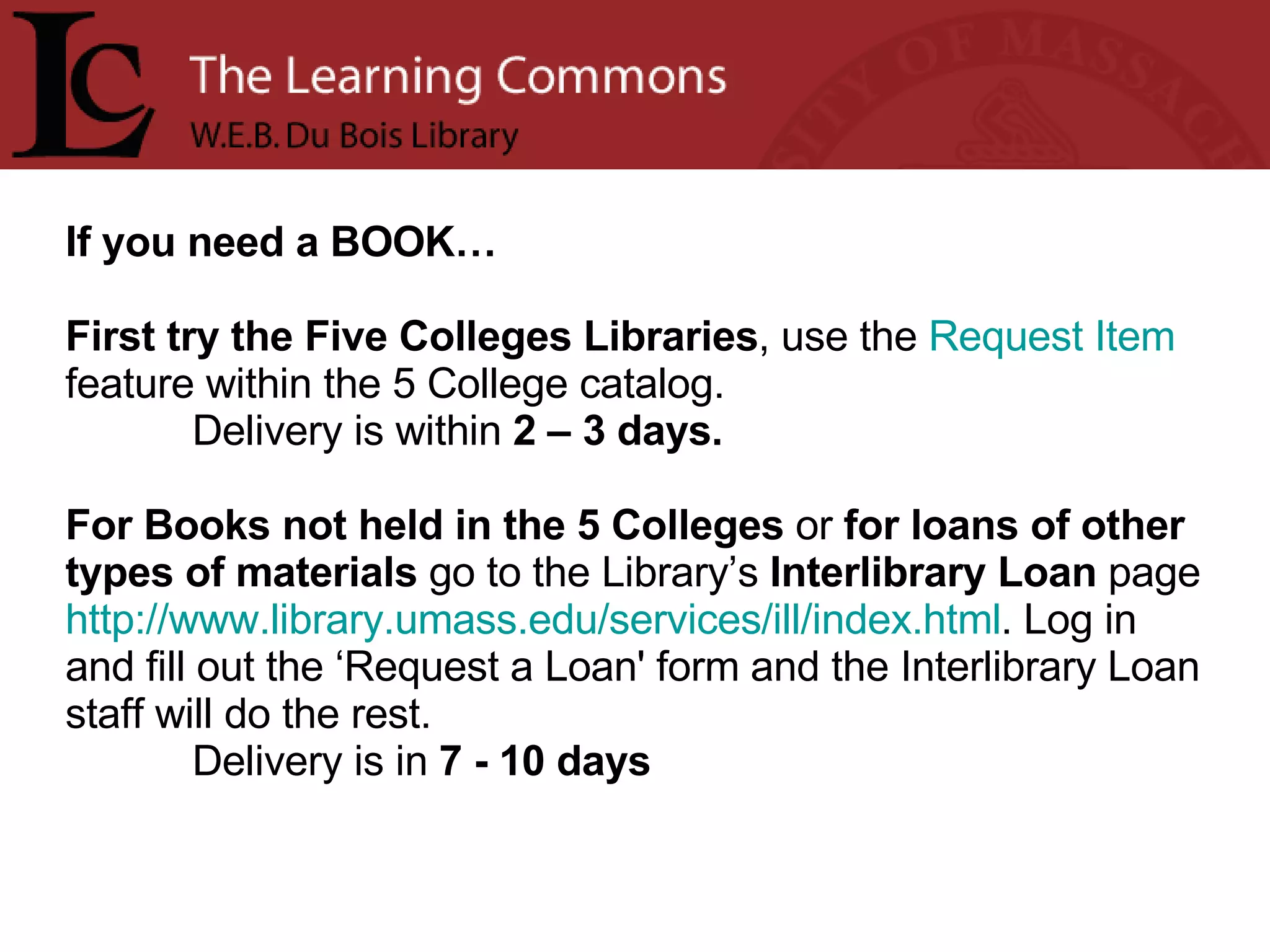 If you need a BOOK… First try the Five Colleges Libraries , use the  Request Item  feature within the 5 College catalog.  Delivery   is within  2 – 3 days. For Books not held in the 5 Colleges  or  for loans of other types of materials  go to the Library’s  Interlibrary Loan  page  http://www.library.umass.edu/services/ill/index.html . Log in and fill out the ‘Request a Loan' form and the Interlibrary Loan staff will do the rest.  Delivery is in  7 - 10 days 