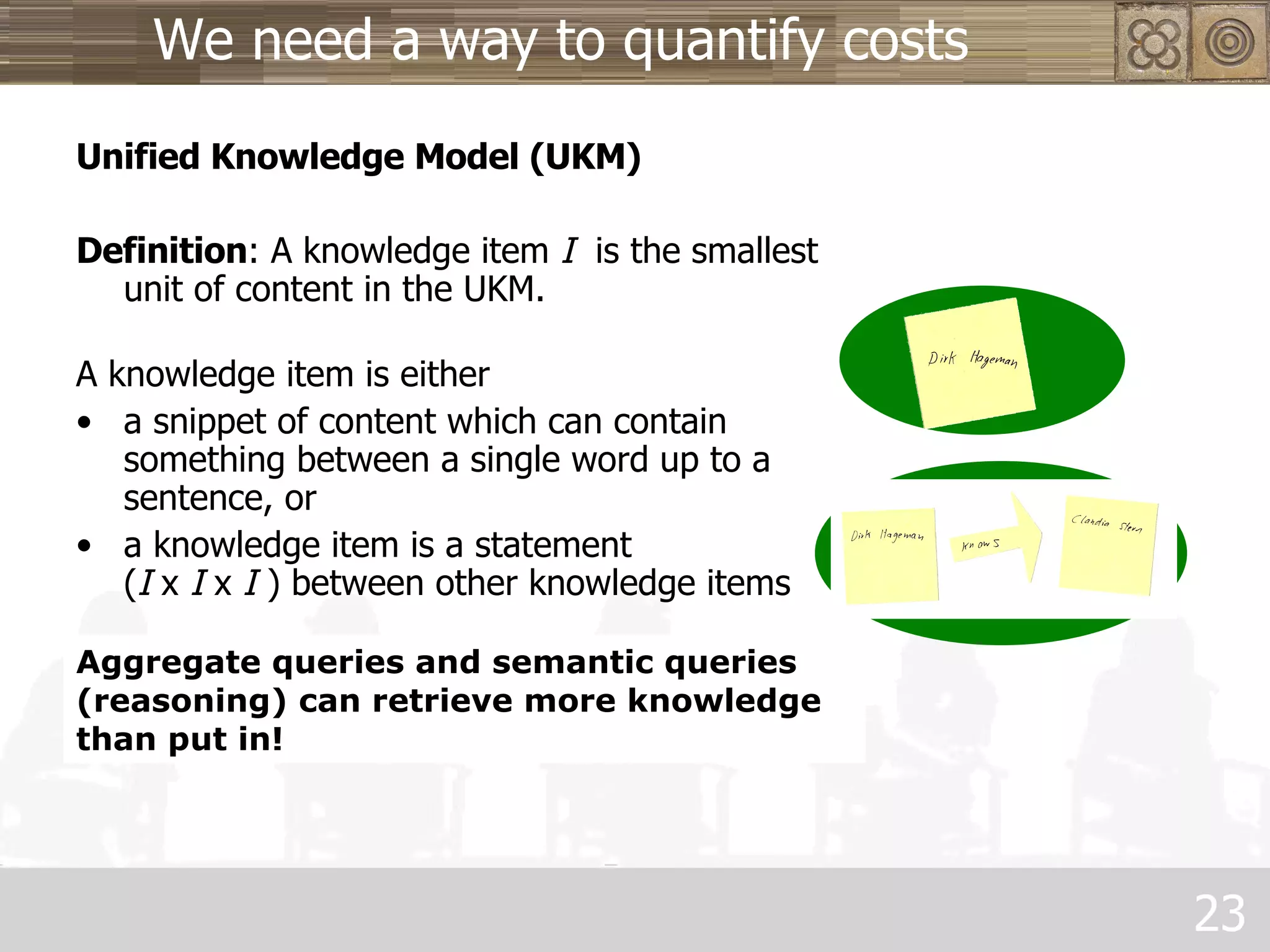 We need a way to quantify costs Unified Knowledge Model (UKM) Definition : A knowledge item  I   is the smallest unit of content in the UKM.  A knowledge item is either a snippet of content which can contain something between a single word up to a sentence, or a knowledge item is a statement  ( I  x  I  x  I  ) between other knowledge items Aggregate queries and semantic queries (reasoning) can retrieve more knowledge than put in! 
