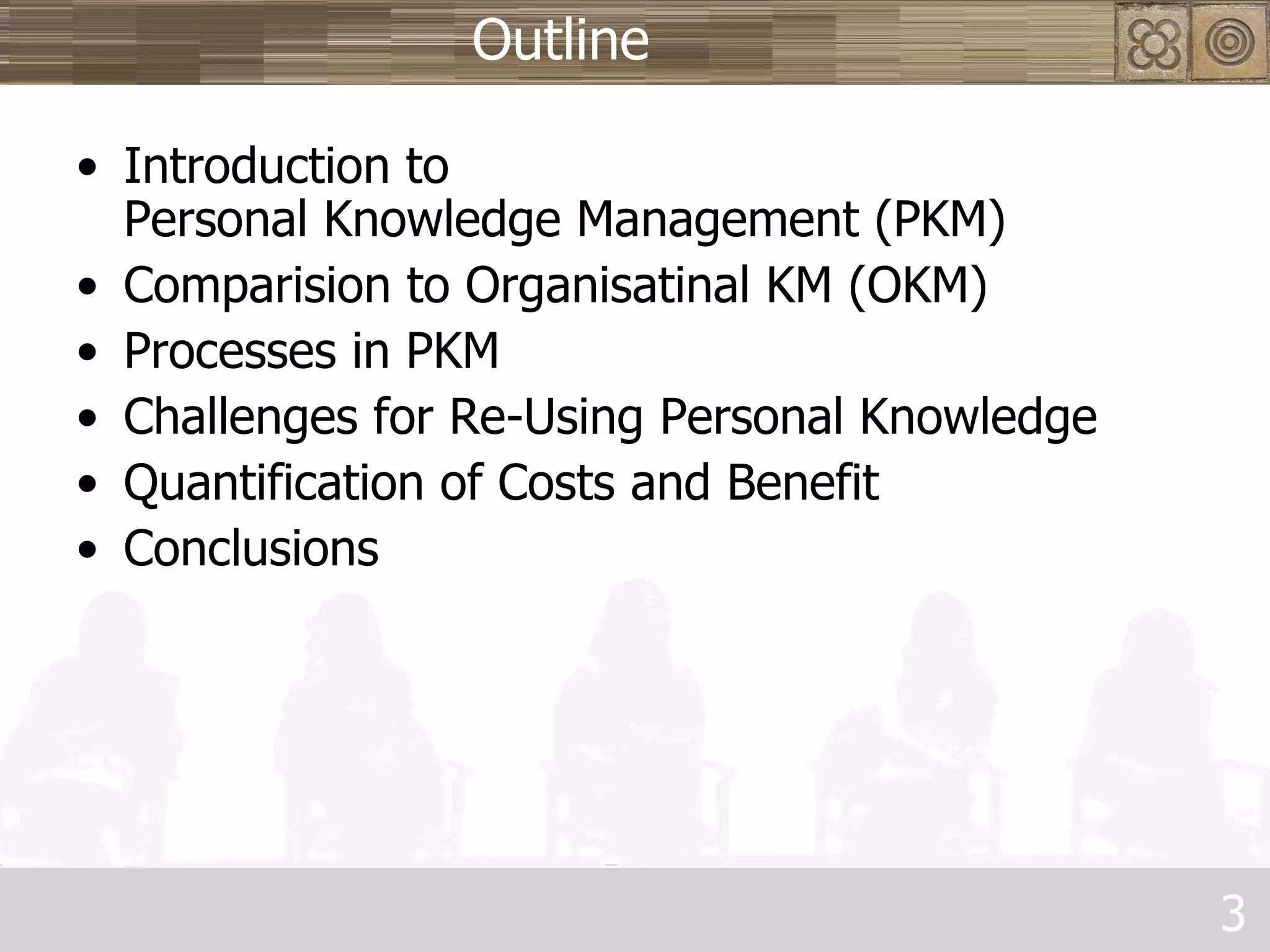 Outline Introduction to  Personal Knowledge Management (PKM) Comparision to Organisatinal KM (OKM) Processes in PKM Challenges for Re-Using Personal Knowledge Quantification of Costs and Benefit Conclusions 