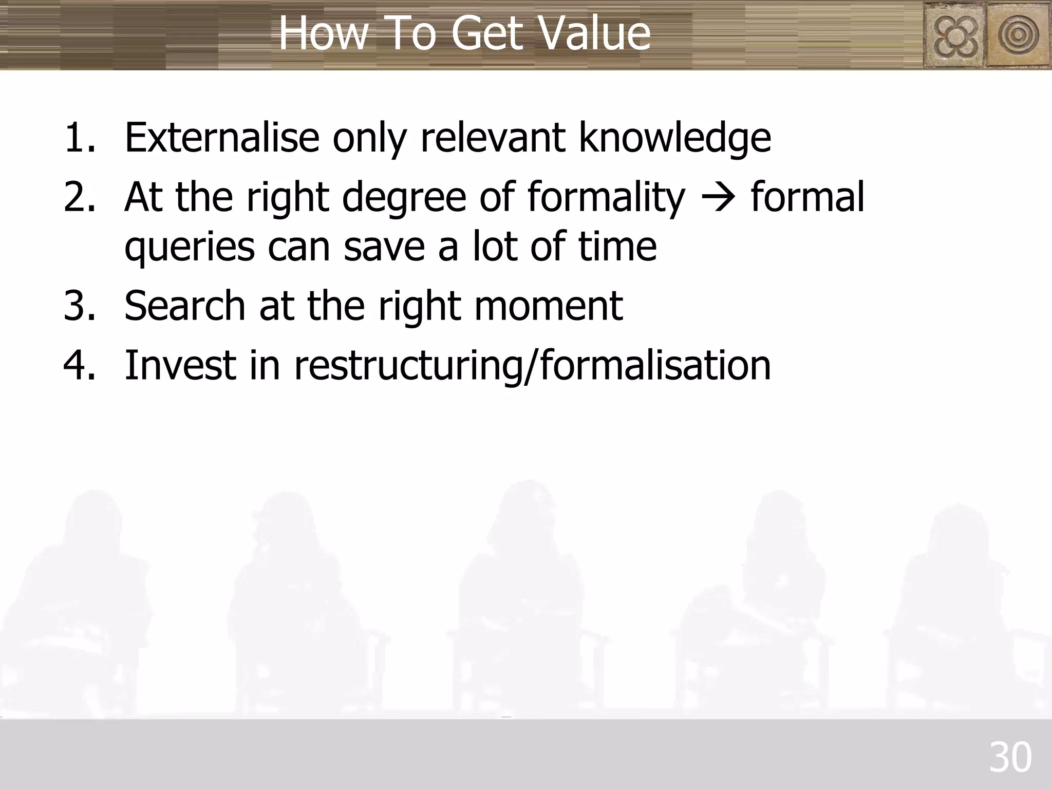 How To Get Value Externalise only relevant knowledge At the right degree of formality    formal queries can save a lot of time Search at the right moment Invest in restructuring/formalisation 