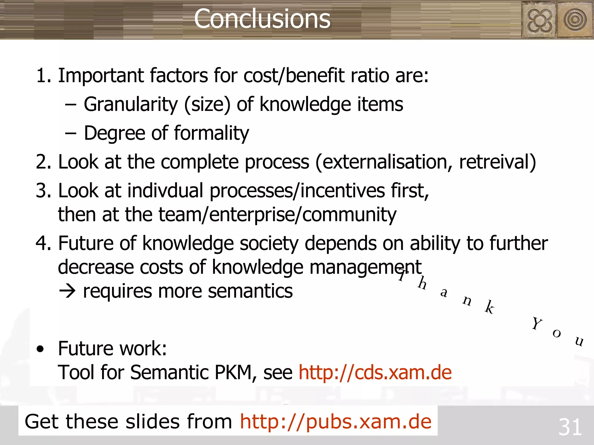 Conclusions 1. Important factors for cost/benefit ratio are: Granularity (size) of knowledge items Degree of formality 2. Look at the complete process (externalisation, retreival) 3. Look at indivdual processes/incentives first,  then at the team/enterprise/community 4. Future of knowledge society depends on ability to further decrease costs of knowledge management    requires more semantics Future work:  Tool for Semantic PKM, see  http ://cds.xam.de Get these slides from  http ://pubs.xam.de Thank You. 