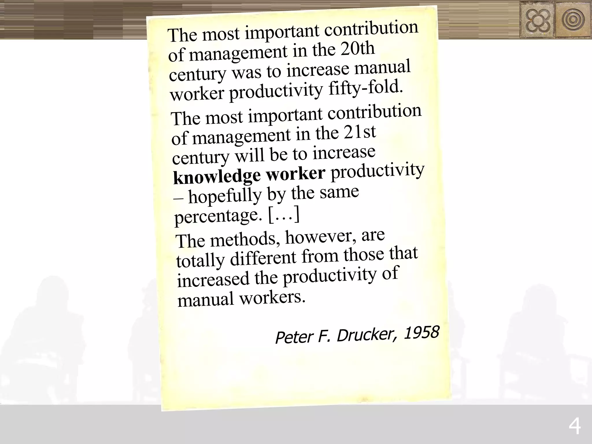 The most important contribution of management in the 20th century was to increase manual worker productivity fifty-fold.  The most important contribution of management in the 21st century will be to increase  knowledge worker  productivity – hopefully by the same percentage. […]  The methods, however, are totally different from those that increased the productivity of manual workers. Peter F. Drucker, 1958 