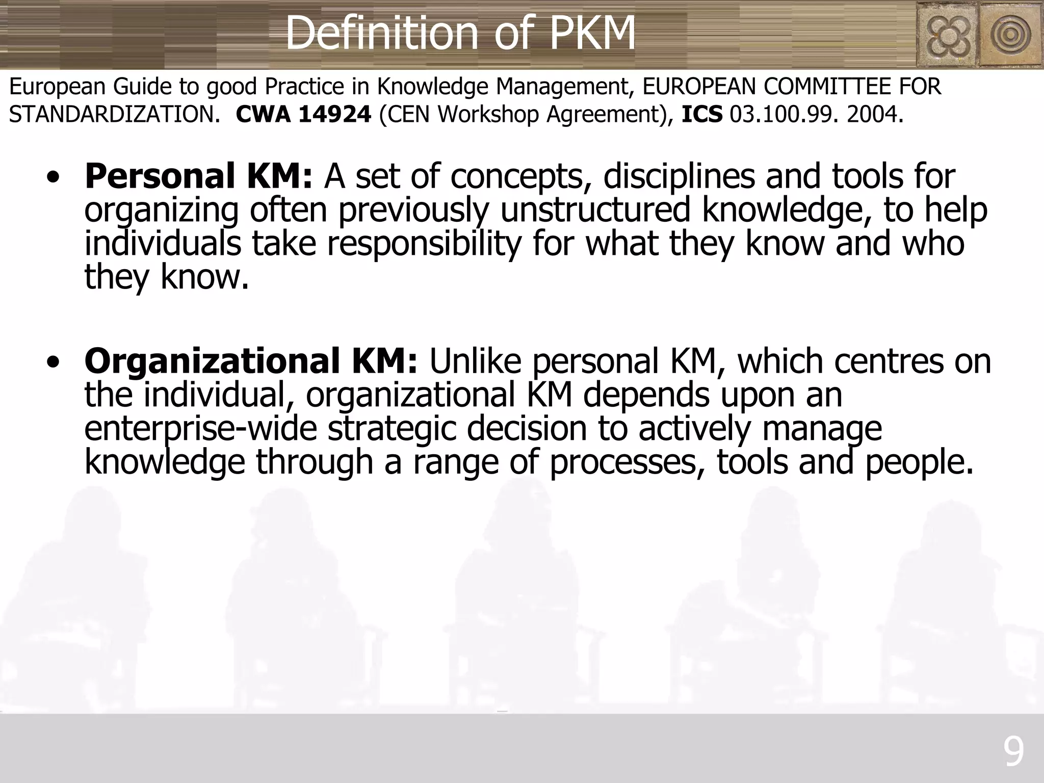 Definition of PKM Personal KM:  A set of concepts, disciplines and tools for organizing often previously unstructured knowledge, to help individuals take responsibility for what they know and who they know. Organizational KM:  Unlike personal KM, which centres on the individual, organizational KM depends upon an enterprise-wide strategic decision to actively manage knowledge through a range of processes, tools and people. European Guide to good Practice in Knowledge Management, EUROPEAN COMMITTEE FOR STANDARDIZATION.  CWA 14924  (CEN Workshop Agreement),  ICS  03.100.99. 2004. 