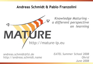 Andreas Schmidt & Pablo Franzolini


                               Knowledge Maturing –
                              a different perspective
                                          on learning



                  http://mature-ip.eu

andreas.schmidt@fzi.de         EATEL Summer School 2008
http://andreas.schmidt.name                       Ohrid
                                              June 2008