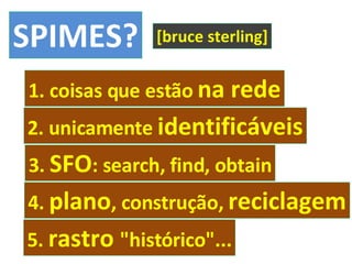 SPIMES? 1. coisas que estão  na rede [bruce sterling] 2. unicamente  identificáveis 3.  SFO : search, find, obtain 4.  plano , construção,  reciclagem 5.  rastro  "histórico"... 
