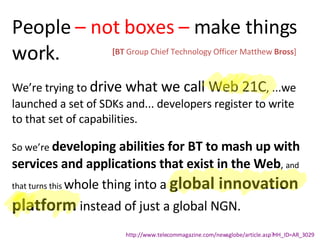 People  – not boxes –  make things work.   We’re trying to  drive what we call Web 21C , ...we launched a set of SDKs and... developers register to write to that set of capabilities.  So we’re  developing abilities for BT to mash up with services and applications that exist in the Web ,  and that turns this  whole thing into a  global innovation platform  instead of just a global NGN. http://www.telecommagazine.com/newsglobe/article.asp?HH_ID=AR_3029 [BT  Group Chief Technology Officer Matthew  Bross ] 