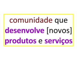 comunidade  que desenvolve  [novos] produtos  e  serviços 