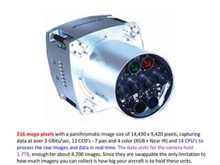 216 mega-pixels  with a panchromatic image size of 14,430 x 9,420 pixels, capturing data at over 3 GBits/sec, 13 CCD's - 7 pan and 4 color (RGB + Near IR) and  14 CPU's to process the raw images and data in real-time .  The data units for the camera hold 1.7TB , enough for about 4,700 images. Since they are swappable the only limitation to how much imagery you can collect is how big your aircraft is to hold these units. 