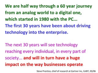 We are half way through a 60 year journey from an analog world to a digital one, which started in 1980 with the PC...   The first 30 years have been about driving technology into the enterprise.   The next 30 years will see technology reaching every individual, in every part of society...   and will in turn have a huge impact on the way businesses operate .   Steve Prentice, chief of research at Gartner Inc, CeBIT, 03/06  