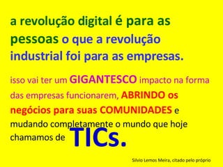 a revolução digital  é para as pessoas   o que a revolução industrial foi para as empresas.   isso vai ter um  GIGANTESCO  impacto na forma das empresas funcionarem,  ABRINDO os negócios para suas COMUNIDADES  e mudando completamente o mundo que hoje chamamos de   Silvio Lemos Meira, citado pelo próprio TICs. 