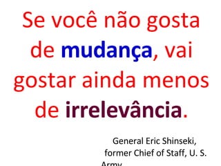 Se você não gosta de  mudança , vai gostar ainda menos de  irrelevância . General Eric Shinseki,  former Chief of Staff, U. S. Army 