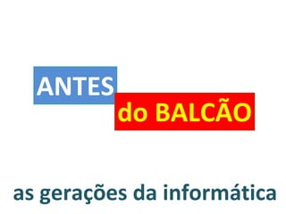 as gerações da informática ANTES do BALCÃO 