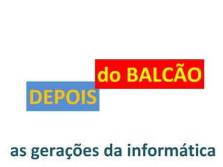 as gerações da informática DEPOIS do BALCÃO 